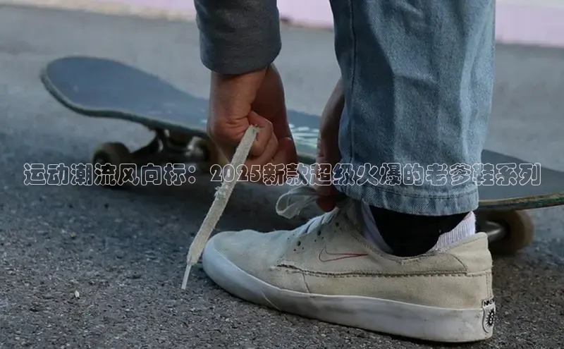 运动潮流风向标：2025新款超级火爆的老爹鞋系列